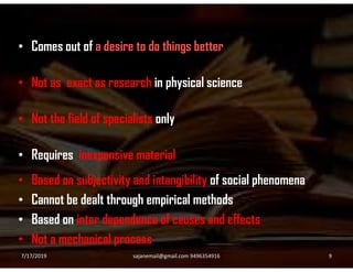 • Comes out of a desire to do things better
• Not as exact as research in physical science
• Not the field of specialists only
• Requires inexpensive material
• Based on subjectivity and intangibility of social phenomena
• Cannot be dealt through empirical methods
• Based on inter dependence of causes and effects
• Not a mechanical process
7/17/2019 9sajanemail@gmail.com 9496354916
 