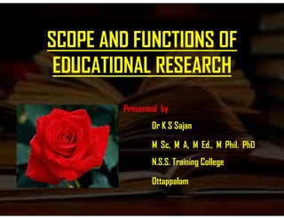 SCOPE AND FUNCTIONS OF
EDUCATIONAL RESEARCH
Presented byPresented by
Dr K S Sajan
M Sc, M A, M Ed., M Phil. PhD
N.S.S. Training College
Ottappalam
 