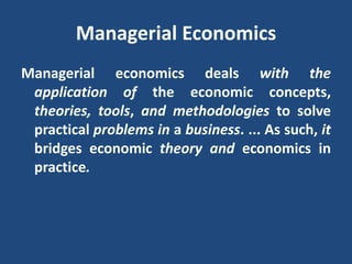 Managerial Economics
Managerial economics deals with the
application of the economic concepts,
theories, tools, and methodologies to solve
practical problems in a business. ... As such, it
bridges economic theory and economics in
practice.
 