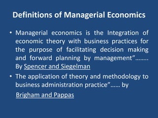 Definitions of Managerial Economics
• Managerial economics is the Integration of
economic theory with business practices for
the purpose of facilitating decision making
and forward planning by management”……..
By Spencer and Siegelman
• The application of theory and methodology to
business administration practice”…… by
Brigham and Pappas
 
