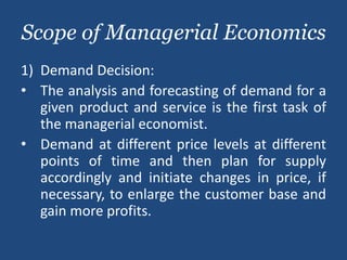 Scope of Managerial Economics
1) Demand Decision:
• The analysis and forecasting of demand for a
given product and service is the first task of
the managerial economist.
• Demand at different price levels at different
points of time and then plan for supply
accordingly and initiate changes in price, if
necessary, to enlarge the customer base and
gain more profits.
 