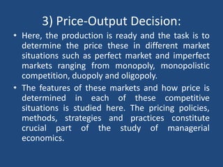 3) Price-Output Decision:
• Here, the production is ready and the task is to
determine the price these in different market
situations such as perfect market and imperfect
markets ranging from monopoly, monopolistic
competition, duopoly and oligopoly.
• The features of these markets and how price is
determined in each of these competitive
situations is studied here. The pricing policies,
methods, strategies and practices constitute
crucial part of the study of managerial
economics.
 