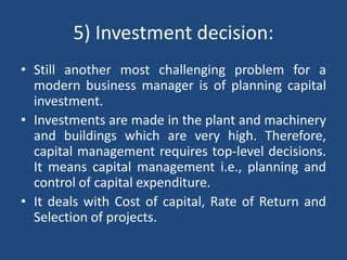 5) Investment decision:
• Still another most challenging problem for a
modern business manager is of planning capital
investment.
• Investments are made in the plant and machinery
and buildings which are very high. Therefore,
capital management requires top-level decisions.
It means capital management i.e., planning and
control of capital expenditure.
• It deals with Cost of capital, Rate of Return and
Selection of projects.
 