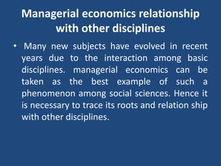 Managerial economics relationship
with other disciplines
• Many new subjects have evolved in recent
years due to the interaction among basic
disciplines. managerial economics can be
taken as the best example of such a
phenomenon among social sciences. Hence it
is necessary to trace its roots and relation ship
with other disciplines.
 