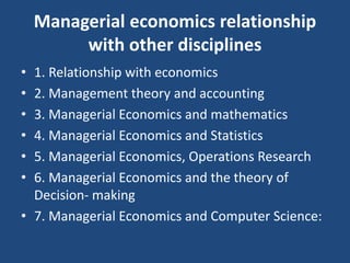 Managerial economics relationship
with other disciplines
• 1. Relationship with economics
• 2. Management theory and accounting
• 3. Managerial Economics and mathematics
• 4. Managerial Economics and Statistics
• 5. Managerial Economics, Operations Research
• 6. Managerial Economics and the theory of
Decision- making
• 7. Managerial Economics and Computer Science:
 