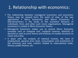 1. Relationship with economics:
• The relationship between managerial economics and economics
theory may be viewed form the point of view of the two
approaches • Micro Economics and Marco Economics. •
Microeconomics is the study of the economic behavior of
individuals, firms and other such micro organizations. Managerial
economics is rooted in Micro Economic theory.
• Managerial Economics makes use to several Micro Economic
concepts such as marginal cost, marginal revenue, elasticity of
demand as well as price theory and theories of market structure to
name only a few.
• It deals with the analysis of national income, the level of
employment, general price level, consumption and investment in
the economy and even matters related to international trade,
Money, public finance, etc.
 