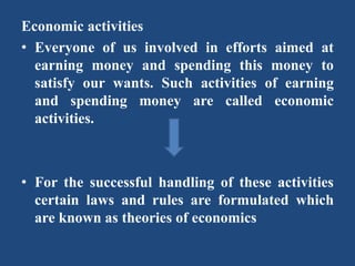 Economic activities
• Everyone of us involved in efforts aimed at
earning money and spending this money to
satisfy our wants. Such activities of earning
and spending money are called economic
activities.
• For the successful handling of these activities
certain laws and rules are formulated which
are known as theories of economics
 