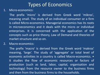 Types of Economics
1. Micro-economics:
The prefix 'micro' is derived from Greek word 'mikros',
meaning small. The study of an individual consumer or a firm
is called Micro-economics. Managerial economics has its roots
in microeconomics and it deals with the micro or individual
enterprises. It is concerned with the application of the
concepts such as price theory, Law of Demand and theories of
market structure and so on.
2. Macro-economics:
The prefix 'macro' is derived from the Greek word 'makros'
meaning, 'large‘. The study of ‘aggregate’ or total level of
economic activities in a country is called Macro-economics. •
It studies the flow of economic resources or factors of
production (such as land, labor, capital, organisation and
technology) from the resource owner to the business firms
and then from the business firms to the households.
 