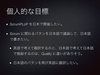 個人的な目標
ScrumPLoP を日本で開催したい。
Scrum に関わるパタンを日本語で議論して、日本語
で書きたい。
英語で考えて翻訳するのと、日本語で考えて日本語
で推敲するのは、Quality に違いがありそう。
日本語のパタンを再び英語に翻訳したい。
 