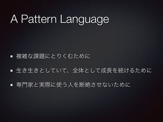 A Pattern Language
複雑な課題にとりくむために
生き生きとしていて、全体として成長を続けるために
専門家と実際に使う人を断絶させないために
 