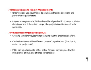 Organizations and Project Management:
  Organizations use governance to establish strategic directions and
   performance parameters.

  Project management activities should be aligned with top-level business
   directions, and if there is a change, the project objectives need to be
   realigned.

Project Based Organization (PBOs)
  Creating temporary systems for carrying out the organization work.

  Can be implemented by different types of organizations (functional,
   matrix, or projectized)

  PBOs can be referring to either entire firms or can be nested within
   subsidiaries or divisions of large corporations.




                                                                             8
                                                                             Page
 