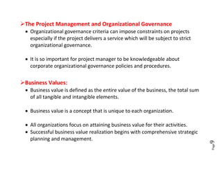 The Project Management and Organizational Governance
  Organizational governance criteria can impose constraints on projects
   especially if the project delivers a service which will be subject to strict
   organizational governance.

  It is so important for project manager to be knowledgeable about
   corporate organizational governance policies and procedures.


Business Values:
  Business value is defined as the entire value of the business, the total sum
   of all tangible and intangible elements.

  Business value is a concept that is unique to each organization.

  All organizations focus on attaining business value for their activities.
  Successful business value realization begins with comprehensive strategic
   planning and management.




                                                                                  9





                                                                                  Page
 