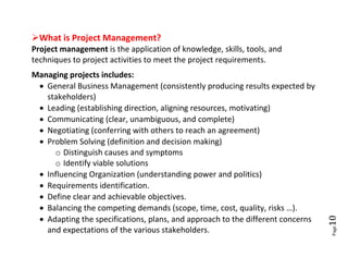 What is Project Management?
Project management is the application of knowledge, skills, tools, and
techniques to project activities to meet the project requirements.
Managing projects includes:
  General Business Management (consistently producing results expected by
   stakeholders)
  Leading (establishing direction, aligning resources, motivating)
  Communicating (clear, unambiguous, and complete)
  Negotiating (conferring with others to reach an agreement)
  Problem Solving (definition and decision making)
     o Distinguish causes and symptoms
     o Identify viable solutions
  Influencing Organization (understanding power and politics)
  Requirements identification.
  Define clear and achievable objectives.
  Balancing the competing demands (scope, time, cost, quality, risks …).
  Adapting the specifications, plans, and approach to the different concerns




                                                                                10
   and expectations of the various stakeholders.




                                                                                Page
 