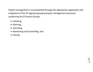 Project management is accomplished through the appropriate application and
integration of the 47 logically-grouped project management processes
comprising the 5 Process Groups:
     Initiating,
     Planning,
     Executing,
     Monitoring and Controlling, and
     Closing.




                                                                             11
                                                                             Page
 