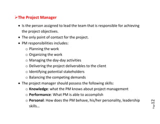 The Project Manager
  Is the person assigned to lead the team that is responsible for achieving
   the project objectives.
  The only point of contact for the project.
  PM responsibilities includes:
      o Planning the work
      o Organizing the work
      o Managing the day-day activities
      o Delivering the project deliverables to the client
      o Identifying potential stakeholders
      o Balancing the competing demands
  The project manager should possess the following skills:
      o Knowledge: what the PM knows about project management
      o Performance: What PM is able to accomplish
      o Personal: How does the PM behave, his/her personality, leadership




                                                                               12
                                                                               Page
        skills…
 