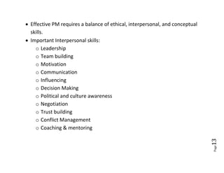  Effective PM requires a balance of ethical, interpersonal, and conceptual
  skills.
 Important Interpersonal skills:
    o Leadership
    o Team building
    o Motivation
    o Communication
    o Influencing
    o Decision Making
    o Political and culture awareness
    o Negotiation
    o Trust building
    o Conflict Management
    o Coaching & mentoring




                                                                              13
                                                                              Page
 