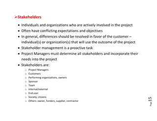 Stakeholders
  Individuals and organizations who are actively involved in the project
  Often have conflicting expectations and objectives
  In general, differences should be resolved in favor of the customer –
   individual(s) or organization(s) that will use the outcome of the project
  Stakeholder management is a proactive task
  Project Managers must determine all stakeholders and incorporate their
   needs into the project
  Stakeholders are:
     o   Project Managers
     o   Customers
     o   Performing organizations, owners
     o   Sponsor
     o   Team
     o   Internal/external
     o   End user
     o   Society, citizens




                                                                               15
     o   Others: owner, funders, supplier, contractor




                                                                               Page
 