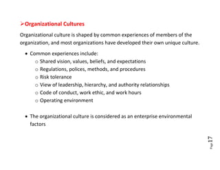 Organizational Cultures
Organizational culture is shaped by common experiences of members of the
organization, and most organizations have developed their own unique culture.
   Common experiences include:
      o Shared vision, values, beliefs, and expectations
      o Regulations, polices, methods, and procedures
      o Risk tolerance
      o View of leadership, hierarchy, and authority relationships
      o Code of conduct, work ethic, and work hours
      o Operating environment

   The organizational culture is considered as an enterprise environmental
    factors




                                                                                17
                                                                                Page
 