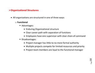 Organizational Structures

  All organizations are structured in one of three ways:
     o Functional
          Advantages:
              Enduring Organizational structure
              Clear career path with separation of functions
              Employees have one supervisor with clear chain of command
          Disadvantages:
              Project manager has little to no more formal authority
              Multiple projects compete for limited resources and priority
              Project team members are loyal to the functional manager




                                                                              18
                                                                              Page
 