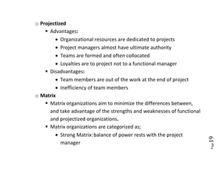 o Projectized
     Advantages:
         Organizational resources are dedicated to projects
         Project managers almost have ultimate authority
         Teams are formed and often collocated
         Loyalties are to project not to a functional manager
     Disadvantages:
         Team members are out of the work at the end of project
         Inefficiency of team members
o Matrix
     Matrix organizations aim to minimize the differences between,
      and take advantage of the strengths and weaknesses of functional
      and projectized organizations.
     Matrix organizations are categorized as;
         Strong Matrix: balance of power rests with the project




                                                                         19
           manager




                                                                         Page
 