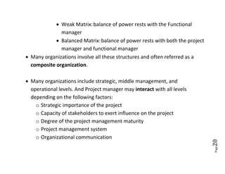  Weak Matrix: balance of power rests with the Functional
              manager
             Balanced Matrix: balance of power rests with both the project
              manager and functional manager
 Many organizations involve all these structures and often referred as a
  composite organization.

 Many organizations include strategic, middle management, and
  operational levels. And Project manager may interact with all levels
  depending on the following factors:
    o Strategic importance of the project
    o Capacity of stakeholders to exert influence on the project
    o Degree of the project management maturity
    o Project management system
    o Organizational communication




                                                                              20
                                                                              Page
 