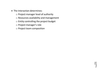  The Interaction determines:
    o Project manager level of authority
    o Resources availability and management
    o Entity controlling the project budget
    o Project manager’s role
    o Project team composition




                                              21
                                              Page
 