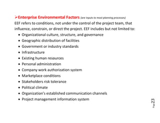 Enterprise Environmental Factors (are inputs to most planning processes)
EEF refers to conditions, not under the control of the project team, that
influence, constrain, or direct the project. EEF includes but not limited to:
   Organizational culture, structure, and governance
   Geographic distribution of facilities
   Government or industry standards
   Infrastructure
   Existing human resources
   Personal administration
   Company work authorization system
   Marketplace conditions
   Stakeholders risk tolerance
   Political climate
   Organization’s established communication channels
   Project management information system




                                                                                23
                                                                                Page
 