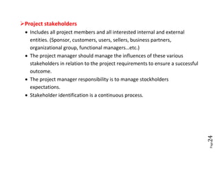 Project stakeholders
  Includes all project members and all interested internal and external
   entities. (Sponsor, customers, users, sellers, business partners,
   organizational group, functional managers…etc.)
  The project manager should manage the influences of these various
   stakeholders in relation to the project requirements to ensure a successful
   outcome.
  The project manager responsibility is to manage stockholders
   expectations.
  Stakeholder identification is a continuous process.




                                                                                 24
                                                                                 Page
 