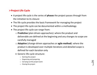 Project Life Cycle
  A project life cycle is the series of phases the project passes through from
   the initiation to its closure
  The life cycle provides the basic framework for managing the project
  The project life cycle can be documented within a methodology
  The project life cycle can range from:
     o Predictive (plan-driven approaches): where the product and
        deliverable are defined at the beginning and any changes to scope are
        carefully managed
     o Adaptive (change-driven approaches or agile method): where the
        product is developed over multiple iterations and detailed scope is
        defined for each iteration only
      Generic life cycle structure:
          o   Starting the project
          o   Organizing and preparing




                                                                                  26
          o   Carrying out the project work




                                                                                  Page
          o   Closing the project
 