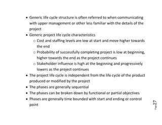  Generic life cycle structure is often referred to when communicating
  with upper management or other less familiar with the details of the
  project
 Generic project life cycle characteristics
    o Cost and staffing levels are low at start and move higher towards
      the end
    o Probability of successfully completing project is low at beginning,
      higher towards the end as the project continues
    o Stakeholder influence is high at the beginning and progressively
      lowers as the project continues
 The project life cycle is independent from the life cycle of the product
  produced or modified by the project
 The phases are generally sequential
 The phases can be broken down by functional or partial objectives
 Phases are generally time bounded with start and ending or control




                                                                             27
  point




                                                                             Page
 