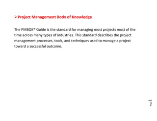 Project Management Body of Knowledge

The PMBOK® Guide is the standard for managing most projects most of the
time across many types of industries. This standard describes the project
management processes, tools, and techniques used to manage a project
toward a successful outcome.













                                                                            1





                                                                            Page
 
