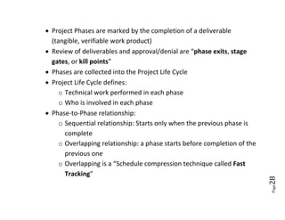  Project Phases are marked by the completion of a deliverable
  (tangible, verifiable work product)
 Review of deliverables and approval/denial are “phase exits, stage
  gates, or kill points”
 Phases are collected into the Project Life Cycle
 Project Life Cycle defines:
     o Technical work performed in each phase
     o Who is involved in each phase
 Phase-to-Phase relationship:
     o Sequential relationship: Starts only when the previous phase is
       complete
     o Overlapping relationship: a phase starts before completion of the
       previous one
     o Overlapping is a “Schedule compression technique called Fast
       Tracking”




                                                                           28
                                                                           Page
 