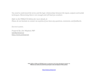 You need to understand the terms and the logic relationships between the inputs, outputs and tools&
techniques. Memorizing them is not enough and will lead you nowhere.

Refer to the PMBoK 5h Edition for more details. &
Please do not hesitate to contact me anytime if you have any questions, comments, and feedbacks.


Success is yours,

Prepared By: Amr Miqdadi, PMP
info@pmlead.net
http://www.pmlead.net




                      PMI®, PMP®, CAPM® and PMBOK® Guide are trademarks of the Project Management Institute, Inc.
                          PMI® has not endorsed and did not participate in the development of this product.




                                                     http://www.pmlead.net
 