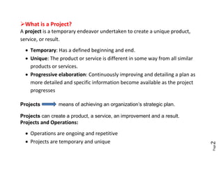 What is a Project?
A project is a temporary endeavor undertaken to create a unique product,
service, or result.
   Temporary: Has a defined beginning and end.
   Unique: The product or service is different in some way from all similar
    products or services.
   Progressive elaboration: Continuously improving and detailing a plan as
    more detailed and specific information become available as the project
    progresses

Projects        means of achieving an organization’s strategic plan.

Projects can create a product, a service, an improvement and a result.
Projects and Operations:
   Operations are ongoing and repetitive
   Projects are temporary and unique




                                                                               2
                                                                               Page
 