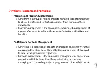 Projects, Programs and Portfolios;
  Programs and Program Management:
     o A Program is a group of related projects managed in coordinated way
       to obtain benefits and control not available from managing them
       individually.
     o Program management is the centralized, coordinated management of
       a group of projects to achieve the program's strategic objectives and
       benefits.


  Portfolio and Portfolio Management:
     o A Portfolio is a collection of projects or programs and other work that
       are grouped together to facilitate effective management of that work
       to meet strategic business objectives.
     o Portfolio management is the centralized management of one or more
       portfolios, which includes identifying, prioritizing, authorizing,
       managing, and controlling projects, programs and other related work.




                                                                                 3
                                                                                 Page
 