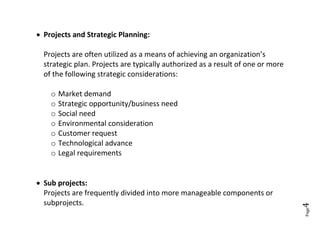  Projects and Strategic Planning:

  Projects are often utilized as a means of achieving an organization’s
  strategic plan. Projects are typically authorized as a result of one or more
  of the following strategic considerations:

    o Market demand
    o Strategic opportunity/business need
    o Social need
    o Environmental consideration
    o Customer request
    o Technological advance
    o Legal requirements


 Sub projects:
  Projects are frequently divided into more manageable components or
  subprojects.




                                                                                 4
                                                                                 Page
 