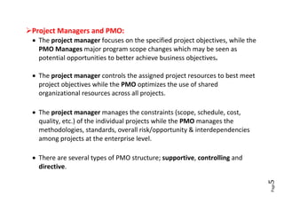 Project Managers and PMO:
  The project manager focuses on the specified project objectives, while the
   PMO Manages major program scope changes which may be seen as
   potential opportunities to better achieve business objectives.

  The project manager controls the assigned project resources to best meet
   project objectives while the PMO optimizes the use of shared
   organizational resources across all projects.

  The project manager manages the constraints (scope, schedule, cost,
   quality, etc.) of the individual projects while the PMO manages the
   methodologies, standards, overall risk/opportunity & interdependencies
   among projects at the enterprise level.

  There are several types of PMO structure; supportive, controlling and
   directive.




                                                                                5
                                                                                Page
 