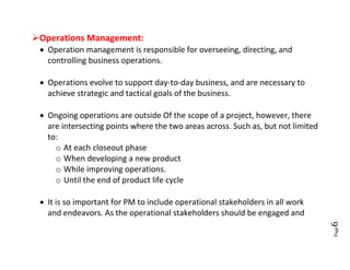 Operations Management:
  Operation management is responsible for overseeing, directing, and
   controlling business operations.

  Operations evolve to support day-to-day business, and are necessary to
   achieve strategic and tactical goals of the business.

  Ongoing operations are outside Of the scope of a project, however, there
   are intersecting points where the two areas across. Such as, but not limited
   to:
     o At each closeout phase
     o When developing a new product
     o While improving operations.
     o Until the end of product life cycle

  It is so important for PM to include operational stakeholders in all work
   and endeavors. As the operational stakeholders should be engaged and




                                                                                  6
                                                                                  Page
 