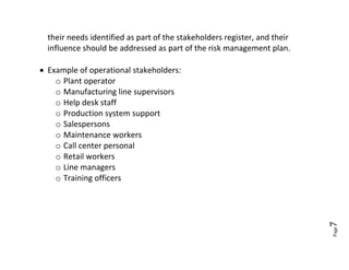 their needs identified as part of the stakeholders register, and their
  influence should be addressed as part of the risk management plan.

 Example of operational stakeholders:
    o Plant operator
    o Manufacturing line supervisors
    o Help desk staff
    o Production system support
    o Salespersons
    o Maintenance workers
    o Call center personal
    o Retail workers
    o Line managers
    o Training officers




                                                                           7
                                                                           Page
 