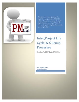 This document is part of a series that
        explain the newly released PMBOK 5th
        edition. These documents provide simple
        explanation and summary of the book.
        However they do not replace the necessity
        of reading the book.




      Intro,Project Life
      Cycle, & 5 Group
      Processes
      Based on PMBOK® Guide 5TH Edition




      Amr Miqdadi,PMP
      info@pmlead.net




http://www.pmlead.net
 