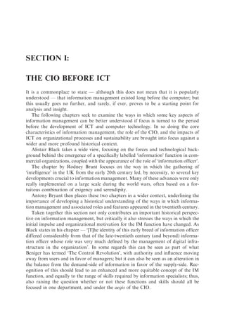 SECTION I:

THE CIO BEFORE ICT
It is a commonplace to state — although this does not mean that it is popularly
understood — that information management existed long before the computer; but
this usually goes no further, and rarely, if ever, proves to be a starting point for
analysis and insight.
   The following chapters seek to examine the ways in which some key aspects of
information management can be better understood if focus is turned to the period
before the development of ICT and computer technology. In so doing the core
characteristics of information management, the role of the CIO, and the impacts of
ICT on organizational processes and sustainability are brought into focus against a
wider and more profound historical context.
   Alistair Black takes a wide view, focusing on the forces and technological back-
ground behind the emergence of a speciﬁcally labelled ‘information’ function in com-
mercial organizations, coupled with the appearance of the role of ‘information ofﬁcer’.
   The chapter by Rodney Brunt focuses on the way in which the gathering of
‘intelligence’ in the UK from the early 20th century led, by necessity, to several key
developments crucial to information management. Many of these advances were only
really implemented on a large scale during the world wars, often based on a for-
tuitous combination of exigency and serendipity.
   Antony Bryant then places these two chapters in a wider context, underlining the
importance of developing a historical understanding of the ways in which informa-
tion management and associated roles and features appeared in the twentieth century.
   Taken together this section not only contributes an important historical perspec-
tive on information management, but critically it also stresses the ways in which the
initial impulse and organizational motivation for the IM function have changed. As
Black states in his chapter — ‘[T]he identity of this early breed of information ofﬁcer
differed considerably from that of the late-twentieth century (and beyond) informa-
tion ofﬁcer whose role was very much deﬁned by the management of digital infra-
structure in the organization’. In some regards this can be seen as part of what
Beniger has termed ‘The Control Revolution’, with authority and inﬂuence moving
away from users and in favor of managers; but it can also be seen as an alteration in
the balance from the demand-side of information in favor of the supply-side. Rec-
ognition of this should lead to an enhanced and more equitable concept of the IM
function, and equally to the range of skills required by information specialists; thus,
also raising the question whether or not these functions and skills should all be
focused in one department, and under the aegis of the CIO.
 