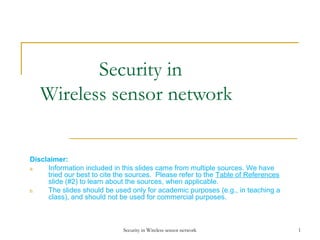 Security in
Wireless sensor network
Disclaimer:
a.
Information included in this slides came from multiple sources. We have
tried our best to cite the sources. Please refer to the Table of References
slide (#2) to learn about the sources, when applicable.
b.
The slides should be used only for academic purposes (e.g., in teaching a
class), and should not be used for commercial purposes.

Security in Wireless sensor network

1

 