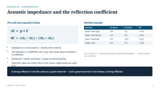 M O D U L E 0 1 · F U N D A M E N TA L S
Acoustic impedance and the reflection coefficient
Module 01 · What is seismic? 9
The only two equations today
AI = × V
ρ
RC = (AI − AI ) / (AI + AI )
₂ ₁ ₂ ₁
• Impedance is a rock property — density times velocity.
• The reflection is a CONTRAST, not a rock. Same shale above and below =
no reflection.
• Positive RC = harder rock below = a peak on normal polarity.
• Typical RC values are small: 0.05 to 0.20. Coal or a tight streak can reach
0.3+.
Worked example
Interface AI above AI below RC
Shale / Sand (gas) 8.4 6.1 −0.16
Shale / Sand (brine) 8.4 8.9 +0.03
Sand / Limestone 8.9 13.5 +0.21
Shale / Coal 8.4 4.5 −0.30
AI in 10⁶ kg·m⁻²·s⁻¹. Note how the brine sand almost disappears — a real reservoir
you cannot see.
A strong reflector is not the same as a good reservoir — and a good reservoir is not always a strong reflector.
 