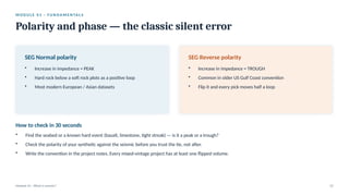 M O D U L E 0 1 · F U N D A M E N TA L S
Polarity and phase — the classic silent error
Module 01 · What is seismic? 12
SEG Normal polarity
• Increase in impedance = PEAK
• Hard rock below a soft rock plots as a positive loop
• Most modern European / Asian datasets
SEG Reverse polarity
• Increase in impedance = TROUGH
• Common in older US Gulf Coast convention
• Flip it and every pick moves half a loop
How to check in 30 seconds
• Find the seabed or a known hard event (basalt, limestone, tight streak) — is it a peak or a trough?
• Check the polarity of your synthetic against the seismic before you trust the tie, not after.
• Write the convention in the project notes. Every mixed-vintage project has at least one flipped volume.
 