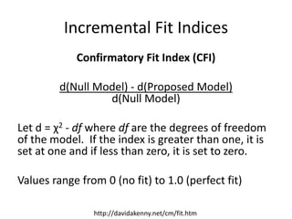 Incremental Fit Indices
Confirmatory Fit Index (CFI)
d(Null Model) - d(Proposed Model)
d(Null Model)
Let d = χ2 - df where df are the degrees of freedom
of the model. If the index is greater than one, it is
set at one and if less than zero, it is set to zero.
Values range from 0 (no fit) to 1.0 (perfect fit)
http://davidakenny.net/cm/fit.htm
 