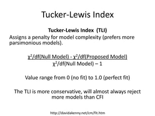 Tucker-Lewis Index
Tucker-Lewis Index (TLI)
Assigns a penalty for model complexity (prefers more
parsimonious models).
χ2/df(Null Model) - χ2/df(Proposed Model)
χ2/df(Null Model) – 1
Value range from 0 (no fit) to 1.0 (perfect fit)
The TLI is more conservative, will almost always reject
more models than CFI
http://davidakenny.net/cm/fit.htm
 