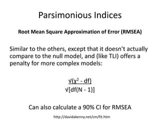 Parsimonious Indices
Root Mean Square Approximation of Error (RMSEA)
Similar to the others, except that it doesn’t actually
compare to the null model, and (like TLI) offers a
penalty for more complex models:
√(χ2 - df)
√[df(N - 1)]
Can also calculate a 90% CI for RMSEA
http://davidakenny.net/cm/fit.htm
 