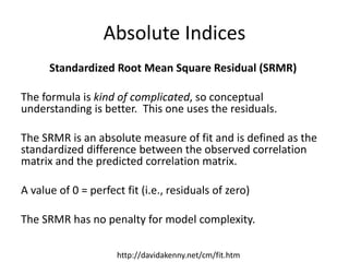 Absolute Indices
Standardized Root Mean Square Residual (SRMR)
The formula is kind of complicated, so conceptual
understanding is better. This one uses the residuals.
The SRMR is an absolute measure of fit and is defined as the
standardized difference between the observed correlation
matrix and the predicted correlation matrix.
A value of 0 = perfect fit (i.e., residuals of zero)
The SRMR has no penalty for model complexity.
http://davidakenny.net/cm/fit.htm
 