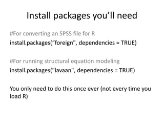 Install packages you’ll need
#For converting an SPSS file for R
install.packages(“foreign", dependencies = TRUE)
#For running structural equation modeling
install.packages("lavaan", dependencies = TRUE)
You only need to do this once ever (not every time you
load R)
 
