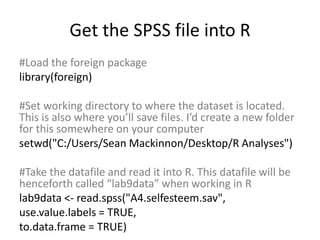 Get the SPSS file into R
#Load the foreign package
library(foreign)
#Set working directory to where the dataset is located.
This is also where you’ll save files. I’d create a new folder
for this somewhere on your computer
setwd("C:/Users/Sean Mackinnon/Desktop/R Analyses")
#Take the datafile and read it into R. This datafile will be
henceforth called “lab9data” when working in R
lab9data <- read.spss("A4.selfesteem.sav",
use.value.labels = TRUE,
to.data.frame = TRUE)
 